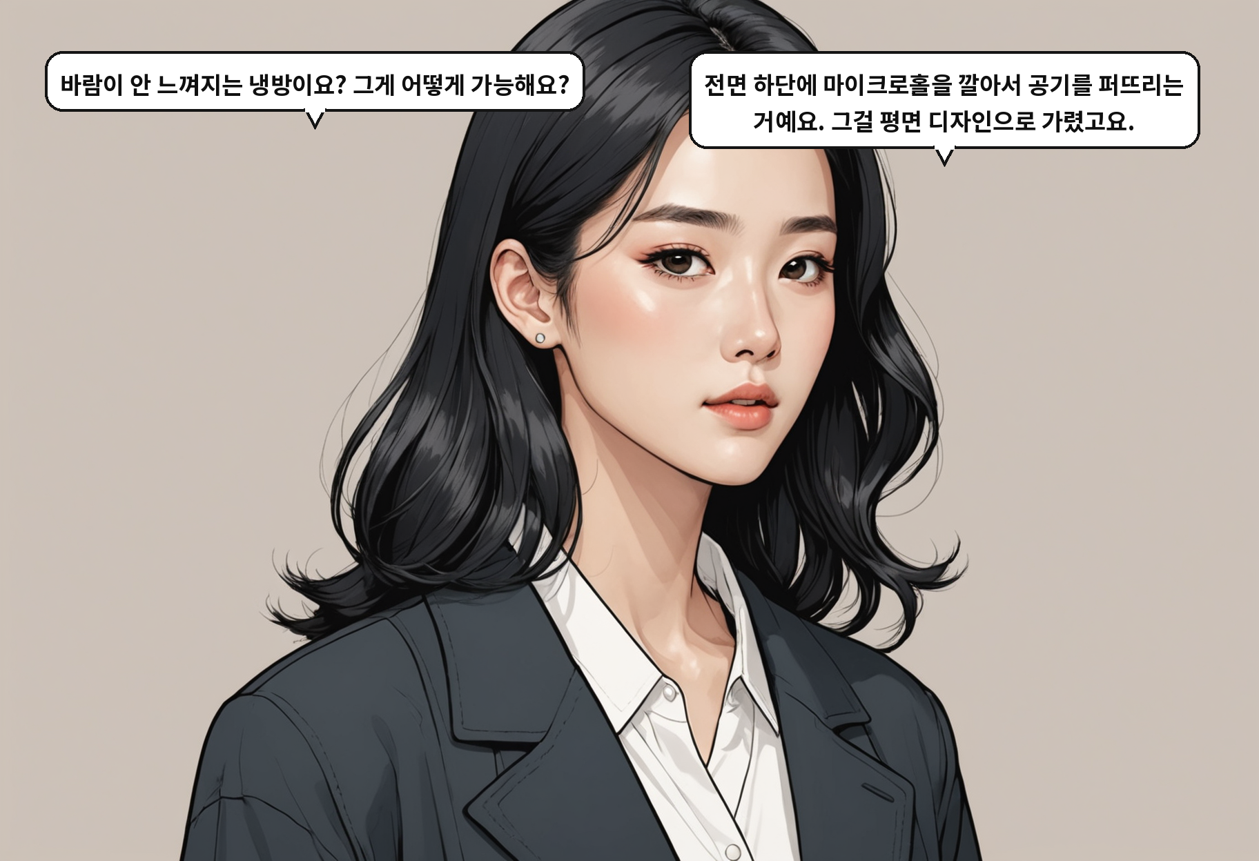 A: 바람이 안 느껴지는 냉방이요? 그게 어떻게 가능해요? B: 전면 하단에 마이크로홀을 깔아서 공기를 퍼뜨리는 거예요. 그걸 평면 디자인으로 가렸고요.