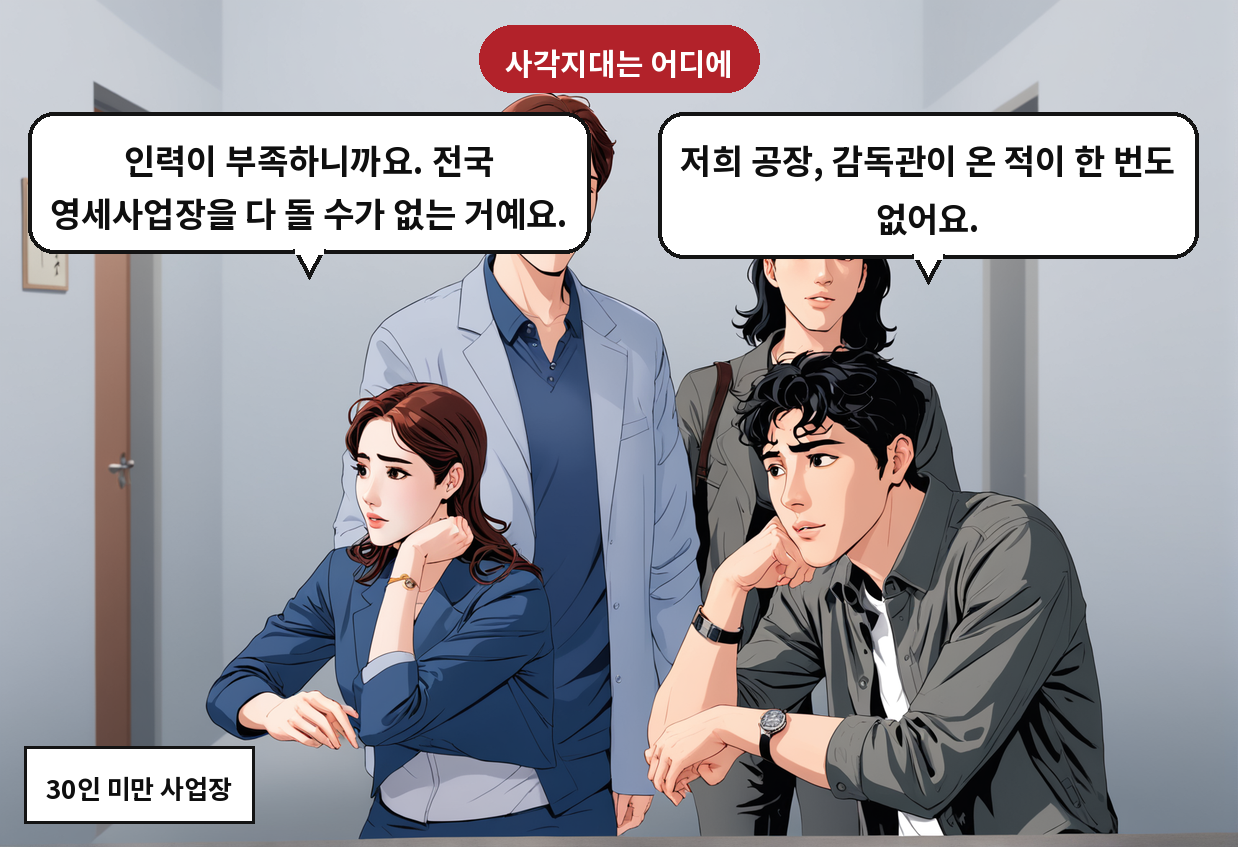 A: 저희 공장, 감독관이 온 적이 한 번도 없어요. B: 인력이 부족하니까요. 전국 영세사업장을 다 돌 수가 없는 거예요.