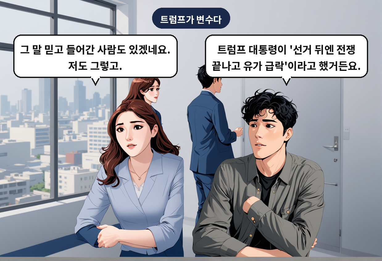 A: 트럼프 대통령이 '선거 뒤엔 전쟁 끝나고 유가 급락'이라고 했거든요. B: 그 말 믿고 들어간 사람도 있겠네요. 저도 그렇고.