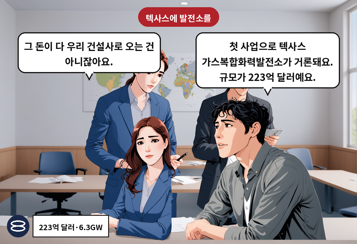 A: 첫 사업으로 텍사스 가스복합화력발전소가 거론돼요. 규모가 223억 달러예요. B: 그 돈이 다 우리 건설사로 오는 건 아니잖아요.