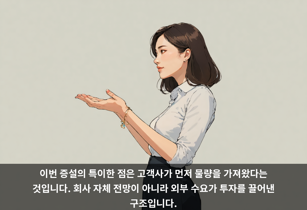 이번 증설의 특이한 점은 고객사가 먼저 물량을 가져왔다는 것입니다. 회사 자체 전망이 아니라 외부 수요가 투자를 끌어낸 구조입니다.