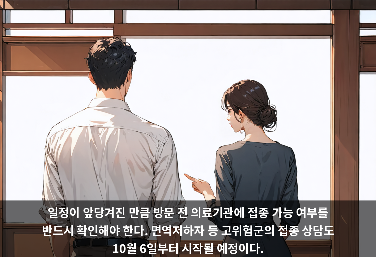 일정이 앞당겨진 만큼 방문 전 의료기관에 접종 가능 여부를 반드시 확인해야 한다. 면역저하자 등 고위험군의 접종 상담도 10월 6일부터 시작될 예정이다.