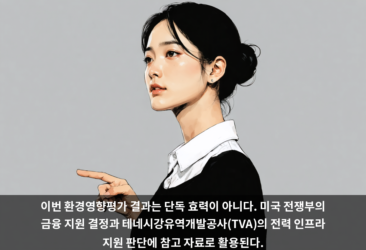 이번 환경영향평가 결과는 단독 효력이 아니다. 미국 전쟁부의 금융 지원 결정과 테네시강유역개발공사(TVA)의 전력 인프라 지원 판단에 참고 자료로 활용된다.