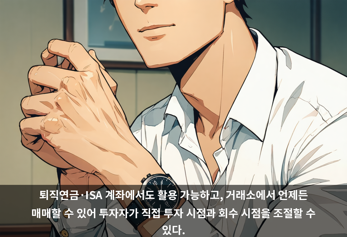 퇴직연금·ISA 계좌에서도 활용 가능하고, 거래소에서 언제든 매매할 수 있어 투자자가 직접 투자 시점과 회수 시점을 조절할 수 있다.