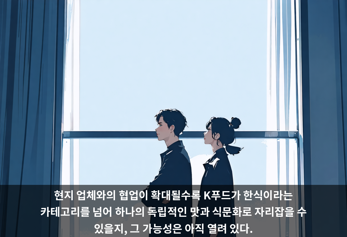 현지 업체와의 협업이 확대될수록 K푸드가 한식이라는 카테고리를 넘어 하나의 독립적인 맛과 식문화로 자리잡을 수 있을지, 그 가능성은 아직 열려 있다.